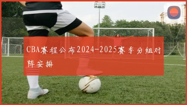 CBA赛程公布2024-2025赛季分组对阵安排