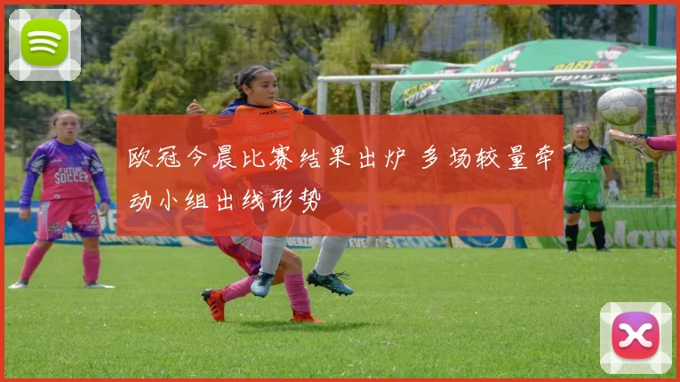 欧冠今晨比赛结果出炉 多场较量牵动小组出线形势