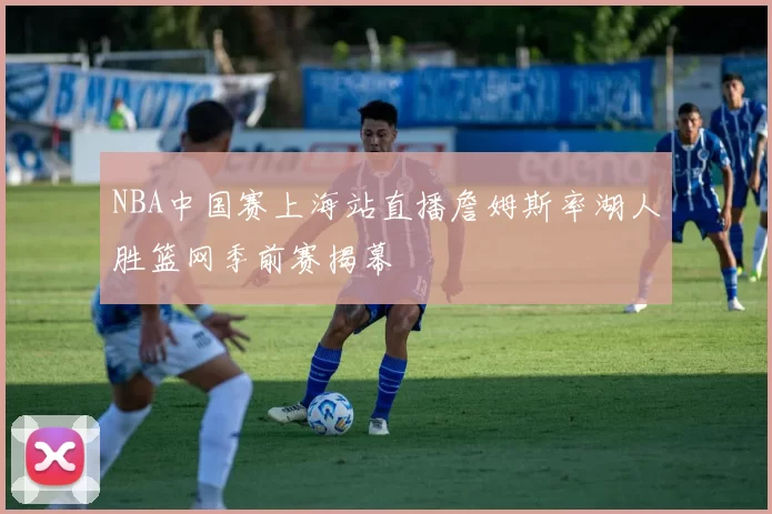 NBA中国赛上海站直播詹姆斯率湖人胜篮网季前赛揭幕