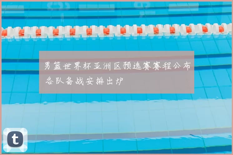 男篮世界杯亚洲区预选赛赛程公布 各队备战安排出炉