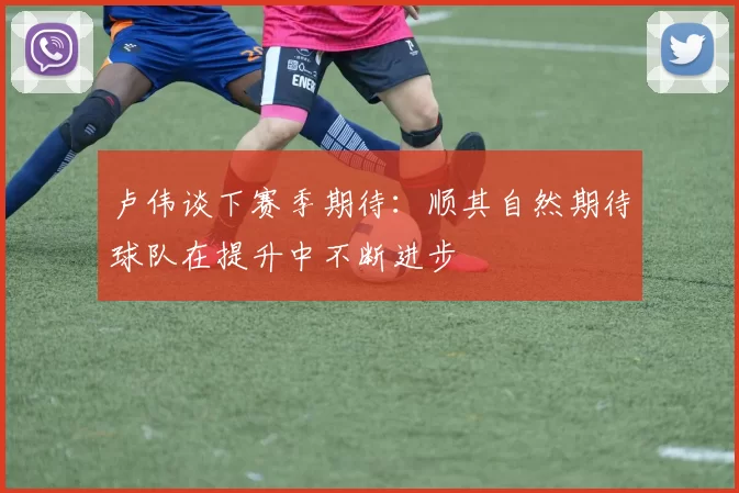 卢伟谈下赛季期待:顺其自然期待球队在提升中不断进步