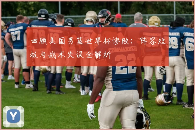 回顾美国男篮世界杯惨败：阵容短板与战术失误全解析