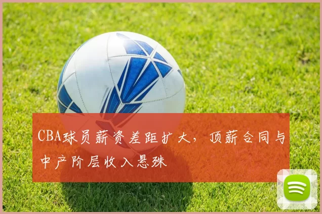 CBA球员薪资差距扩大，顶薪合同与中产阶层收入悬殊