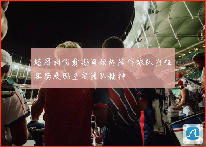 塔图姆伤愈期间始终陪伴球队出征客场展现坚定团队精神