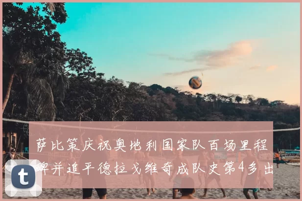 萨比策庆祝奥地利国家队百场里程碑并追平德拉戈维奇成队史第4多出场者