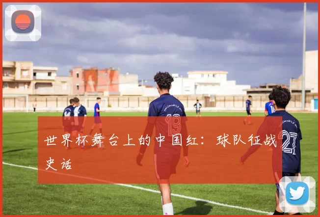 世界杯舞台上的中国红:球队征战史话